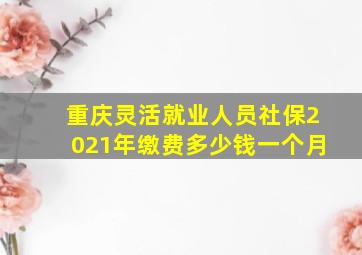 重庆灵活就业人员社保2021年缴费多少钱一个月