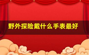 野外探险戴什么手表最好