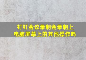 钉钉会议录制会录制上电脑屏幕上的其他操作吗