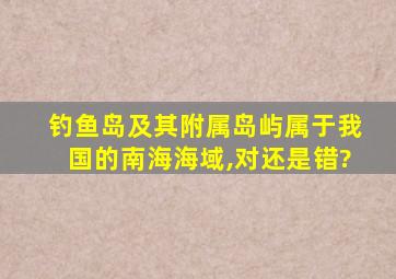 钓鱼岛及其附属岛屿属于我国的南海海域,对还是错?