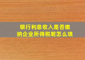 银行利息收入是否缴纳企业所得税呢怎么填