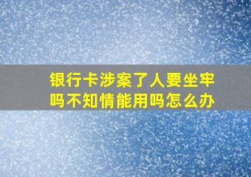 银行卡涉案了人要坐牢吗不知情能用吗怎么办