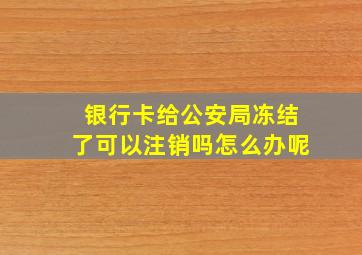 银行卡给公安局冻结了可以注销吗怎么办呢