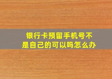 银行卡预留手机号不是自己的可以吗怎么办