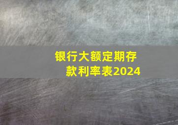 银行大额定期存款利率表2024