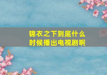 锦衣之下到底什么时候播出电视剧啊