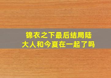 锦衣之下最后结局陆大人和今夏在一起了吗