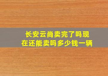 长安云尚卖完了吗现在还能卖吗多少钱一辆