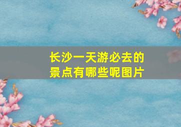 长沙一天游必去的景点有哪些呢图片