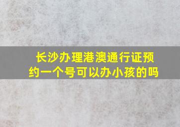 长沙办理港澳通行证预约一个号可以办小孩的吗