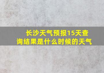 长沙天气预报15天查询结果是什么时候的天气