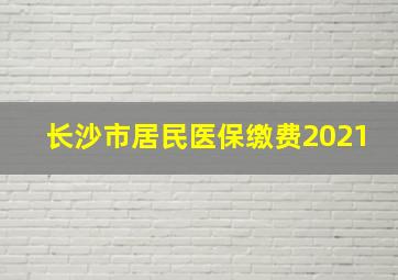 长沙市居民医保缴费2021