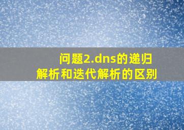 问题2.dns的递归解析和迭代解析的区别