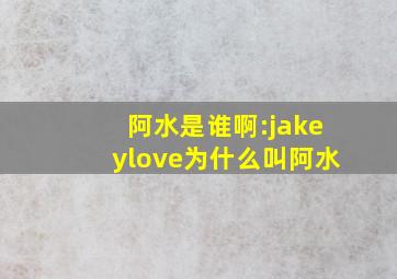 阿水是谁啊:jakeylove为什么叫阿水