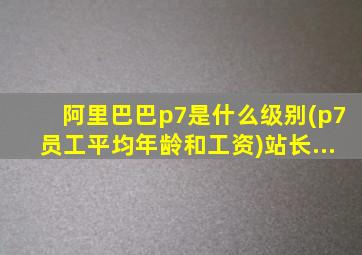 阿里巴巴p7是什么级别(p7员工平均年龄和工资)站长...