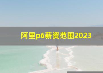 阿里p6薪资范围2023