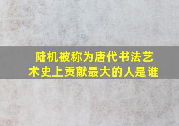 陆机被称为唐代书法艺术史上贡献最大的人是谁