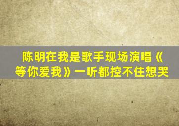 陈明在我是歌手现场演唱《等你爱我》一听都控不住想哭