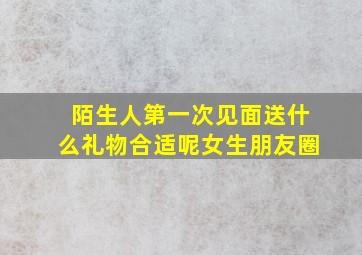 陌生人第一次见面送什么礼物合适呢女生朋友圈