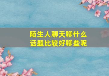 陌生人聊天聊什么话题比较好聊些呢