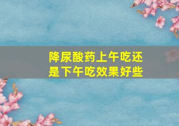 降尿酸药上午吃还是下午吃效果好些