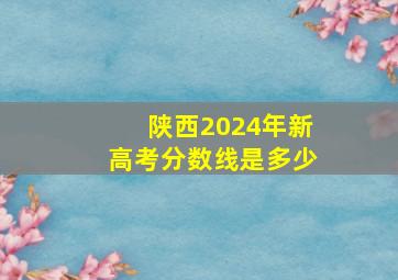 陕西2024年新高考分数线是多少