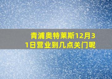 青浦奥特莱斯12月31日营业到几点关门呢