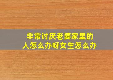 非常讨厌老婆家里的人怎么办呀女生怎么办