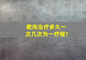 靶向治疗多久一次几次为一疗程?