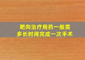 靶向治疗用药一般需多长时间完成一次手术