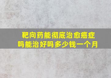 靶向药能彻底治愈癌症吗能治好吗多少钱一个月