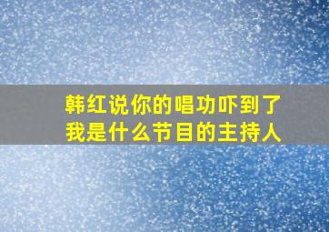 韩红说你的唱功吓到了我是什么节目的主持人