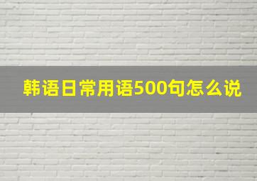 韩语日常用语500句怎么说