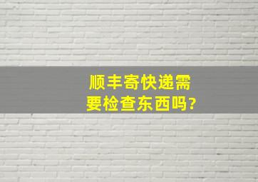 顺丰寄快递需要检查东西吗?