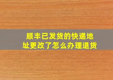 顺丰已发货的快递地址更改了怎么办理退货