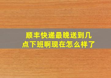 顺丰快递最晚送到几点下班啊现在怎么样了