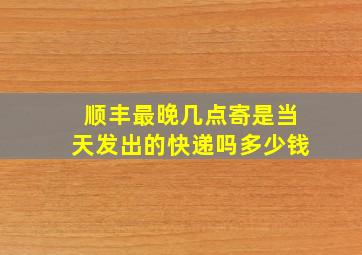 顺丰最晚几点寄是当天发出的快递吗多少钱