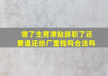 领了生育津贴辞职了还要退还给厂里钱吗合法吗