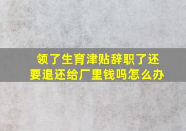 领了生育津贴辞职了还要退还给厂里钱吗怎么办