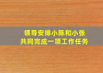 领导安排小陈和小张共同完成一项工作任务