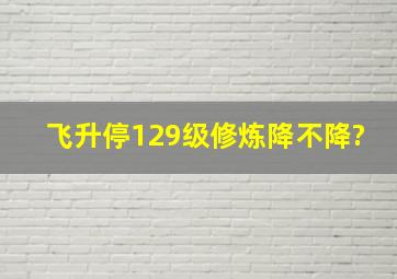 飞升停129级修炼降不降?