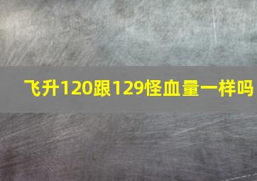 飞升120跟129怪血量一样吗