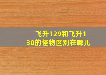 飞升129和飞升130的怪物区别在哪儿
