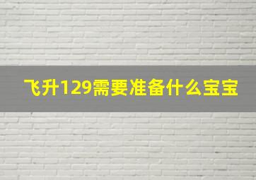 飞升129需要准备什么宝宝