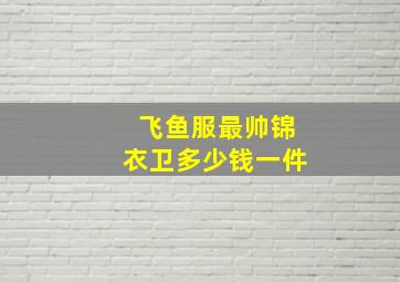 飞鱼服最帅锦衣卫多少钱一件