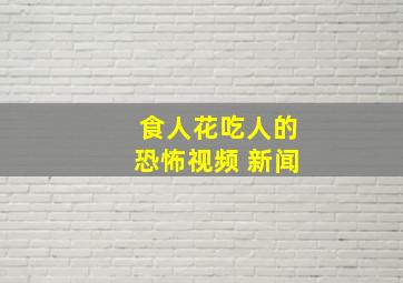 食人花吃人的恐怖视频 新闻