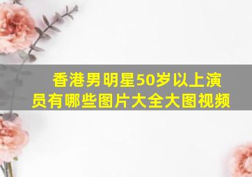 香港男明星50岁以上演员有哪些图片大全大图视频