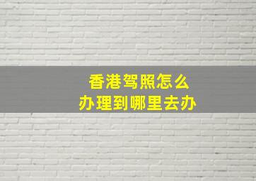 香港驾照怎么办理到哪里去办