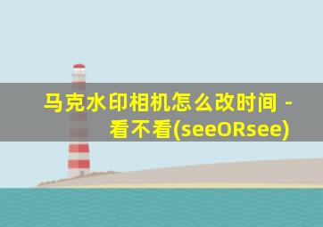 马克水印相机怎么改时间 - 看不看(seeORsee)