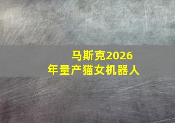 马斯克2026年量产猫女机器人